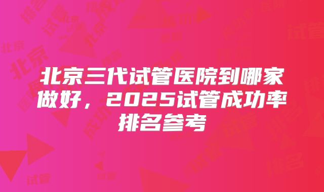 北京三代试管医院到哪家做好，2025试管成功率排名参考