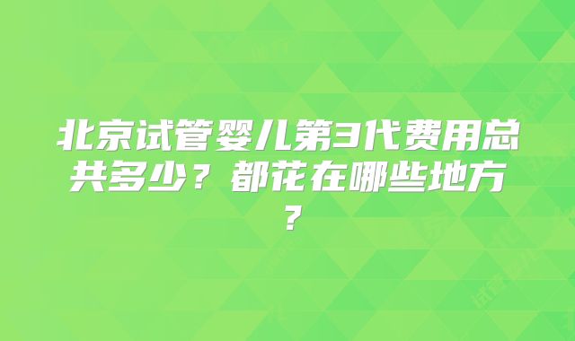 北京试管婴儿第3代费用总共多少？都花在哪些地方？