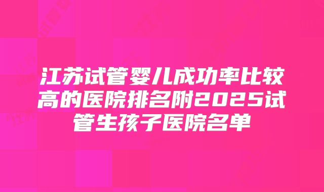 江苏试管婴儿成功率比较高的医院排名附2025试管生孩子医院名单