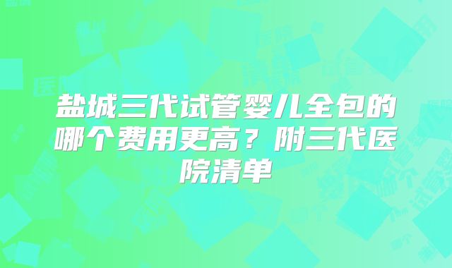 盐城三代试管婴儿全包的哪个费用更高?附三代医院清单