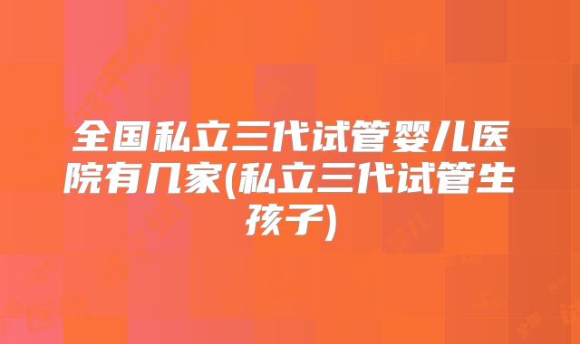 全国私立三代试管婴儿医院有几家(私立三代试管生孩子)