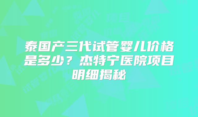 泰国产三代试管婴儿价格是多少？杰特宁医院项目明细揭秘