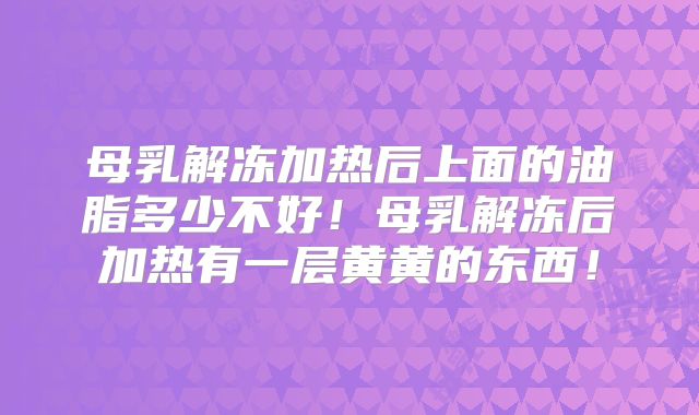 母乳解冻加热后上面的油脂多少不好!母乳解冻后加热有一层黄黄的东西!