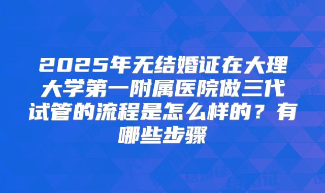 2025年无结婚证在大理大学第一附属医院做三代试管的流程是怎么样的?有哪些步骤