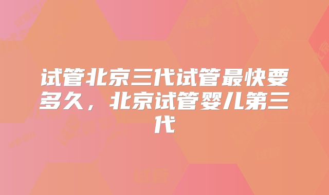 试管北京三代试管最快要多久，北京试管婴儿第三代