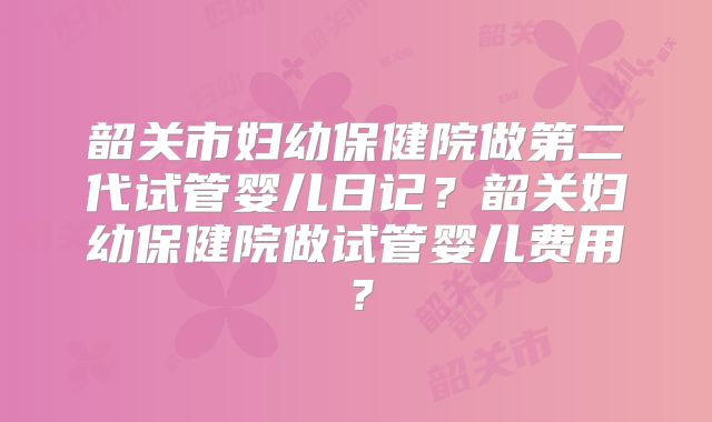 韶关市妇幼保健院做第二代试管婴儿日记？韶关妇幼保健院做试管婴儿费用？