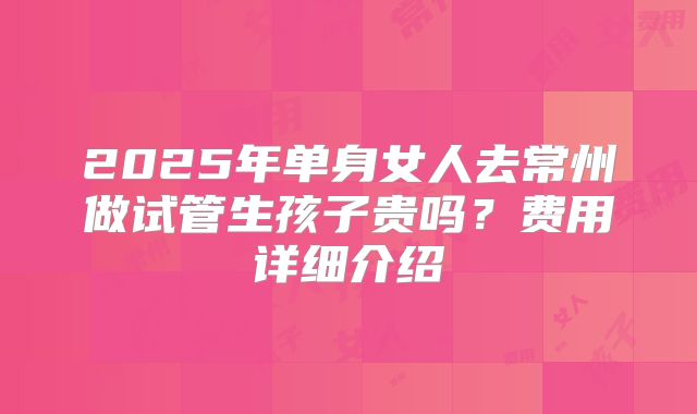 2025年单身女人去常州做试管生孩子贵吗？费用详细介绍
