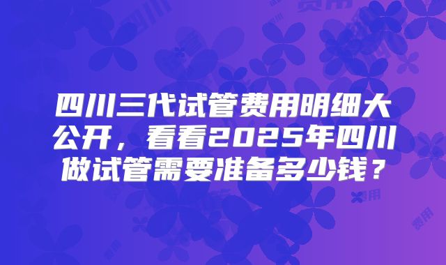 四川三代试管费用明细大公开，看看2025年四川做试管需要准备多少钱？