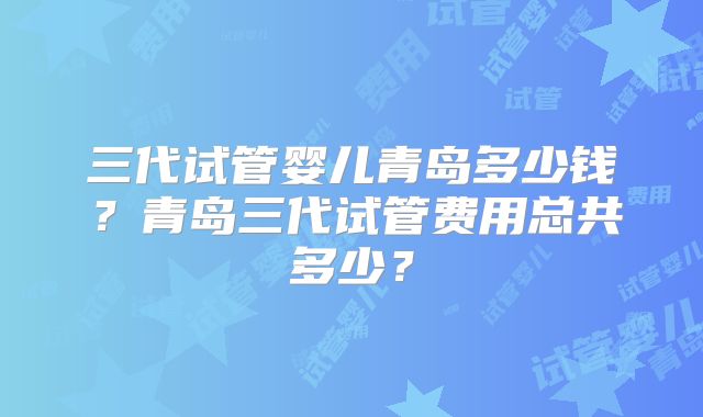 三代试管婴儿青岛多少钱？青岛三代试管费用总共多少？