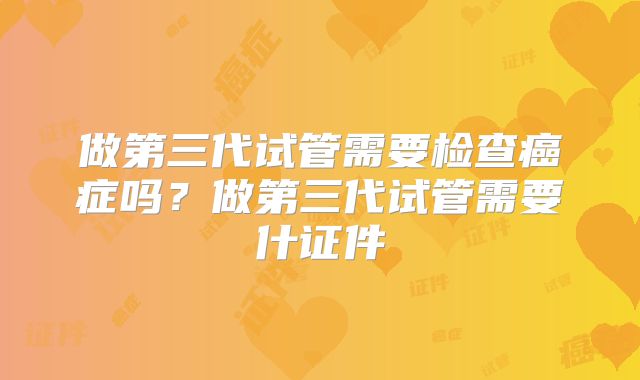 做第三代试管需要检查癌症吗？做第三代试管需要什证件