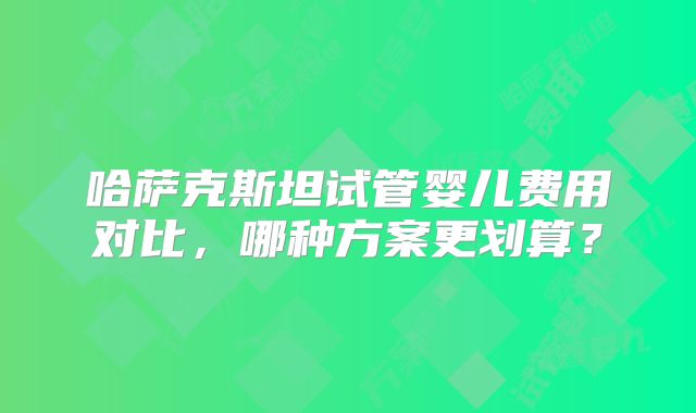 哈萨克斯坦试管婴儿费用对比，哪种方案更划算？