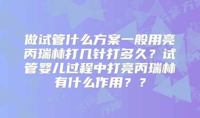 做试管什么方案一般用亮丙瑞林打几针打多久？试管婴儿过程中打亮丙瑞林有什么作用？？