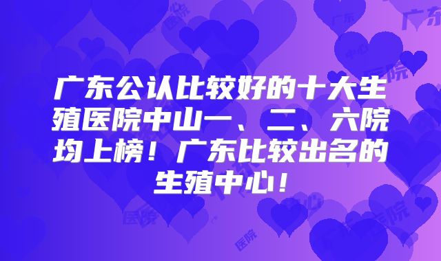 广东公认比较好的十大生殖医院中山一、二、六院均上榜！广东比较出名的生殖中心！