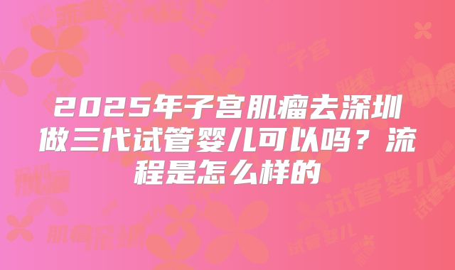 2025年子宫肌瘤去深圳做三代试管婴儿可以吗?流程是怎么样的