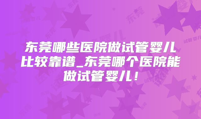 东莞哪些医院做试管婴儿比较靠谱_东莞哪个医院能做试管婴儿！