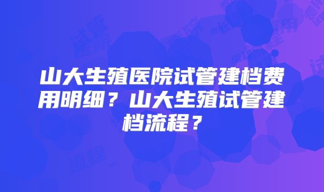 山大生殖医院试管建档费用明细？山大生殖试管建档流程？