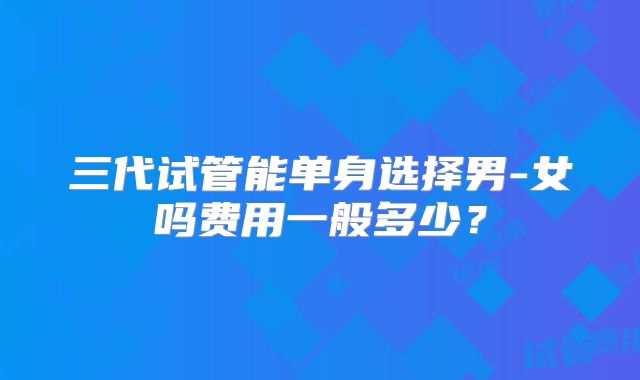 三代试管能单身选择男-女吗费用一般多少？