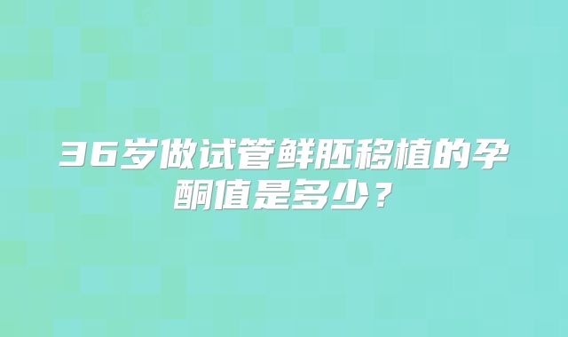 36岁做试管鲜胚移植的孕酮值是多少？