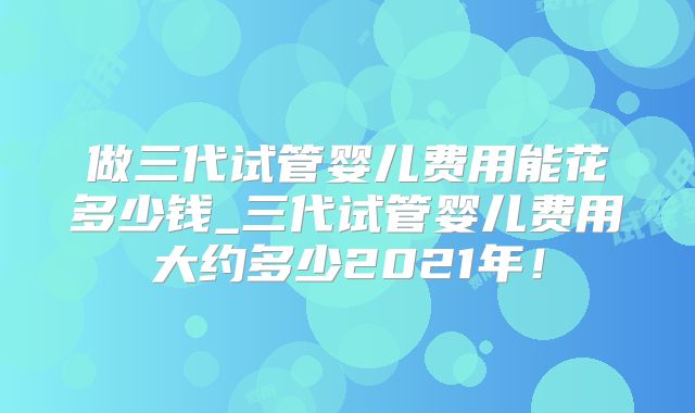 做三代试管婴儿费用能花多少钱_三代试管婴儿费用大约多少2021年！