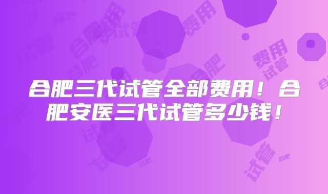 合肥三代试管全部费用！合肥安医三代试管多少钱！