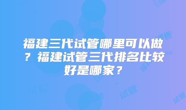 福建三代试管哪里可以做？福建试管三代排名比较好是哪家？