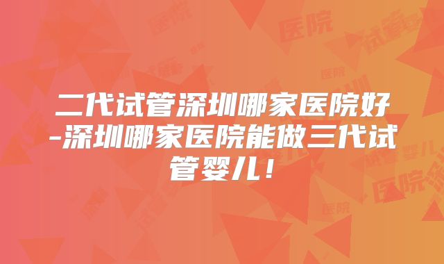 二代试管深圳哪家医院好-深圳哪家医院能做三代试管婴儿！