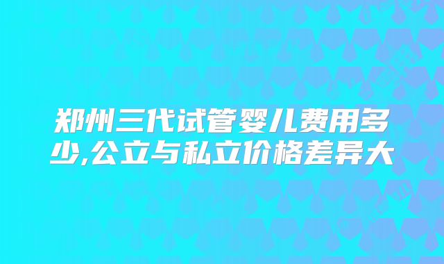 郑州三代试管婴儿费用多少,公立与私立价格差异大