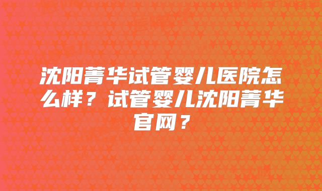 沈阳菁华试管婴儿医院怎么样？试管婴儿沈阳菁华官网？