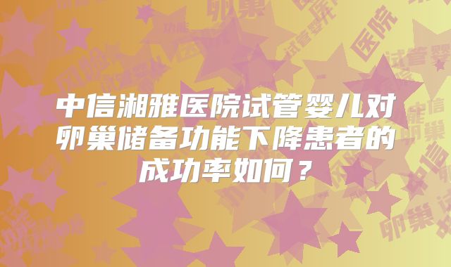中信湘雅医院试管婴儿对卵巢储备功能下降患者的成功率如何?