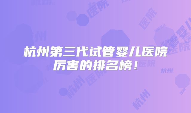 杭州第三代试管婴儿医院厉害的排名榜!