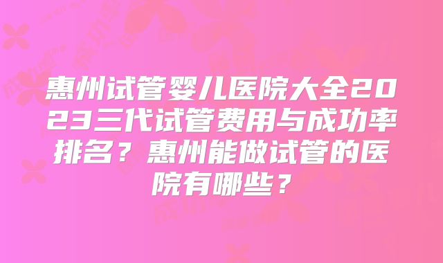 惠州试管婴儿医院大全2023三代试管费用与成功率排名？惠州能做试管的医院有哪些？