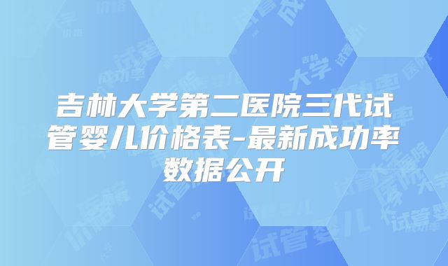 吉林大学第二医院三代试管婴儿价格表-最新成功率数据公开