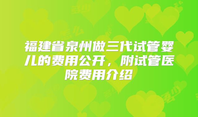 福建省泉州做三代试管婴儿的费用公开,附试管医院费用介绍