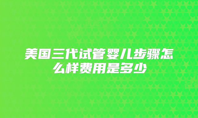 美国三代试管婴儿步骤怎么样费用是多少