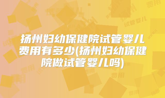 扬州妇幼保健院试管婴儿费用有多少(扬州妇幼保健院做试管婴儿吗)