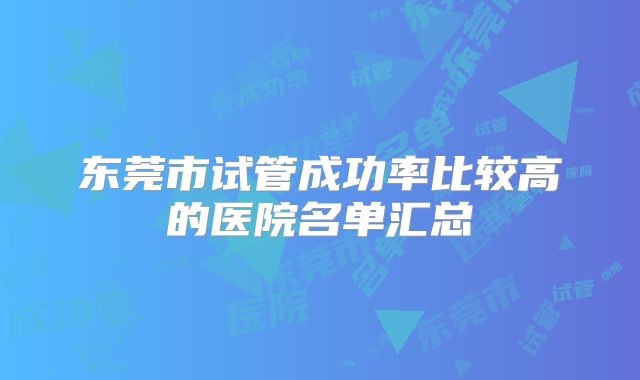 东莞市试管成功率比较高的医院名单汇总