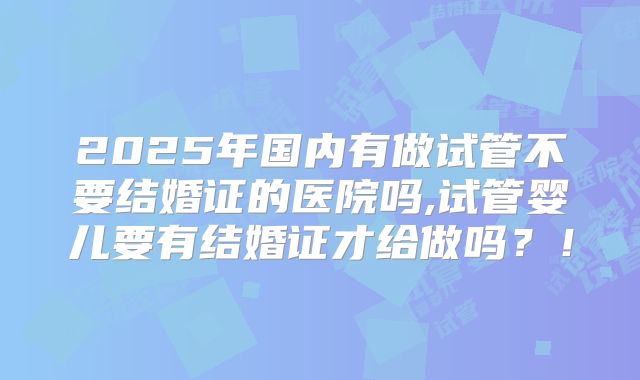 2025年国内有做试管不要结婚证的医院吗,试管婴儿要有结婚证才给做吗？！