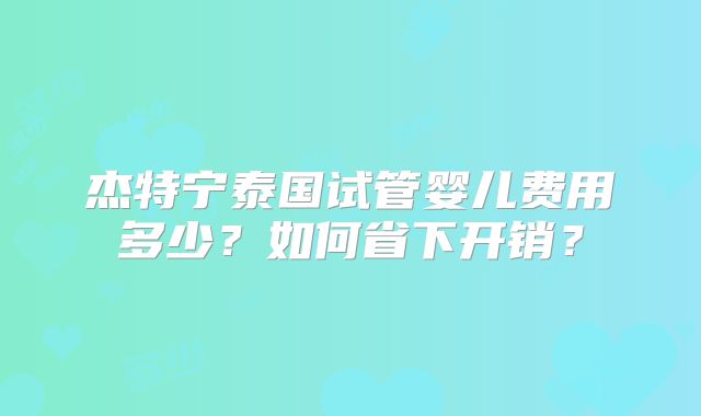 杰特宁泰国试管婴儿费用多少？如何省下开销？