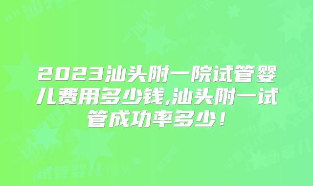 2023汕头附一院试管婴儿费用多少钱,汕头附一试管成功率多少!