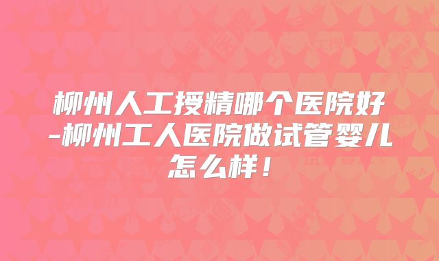 柳州人工授精哪个医院好-柳州工人医院做试管婴儿怎么样！