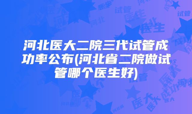 河北医大二院三代试管成功率公布(河北省二院做试管哪个医生好)