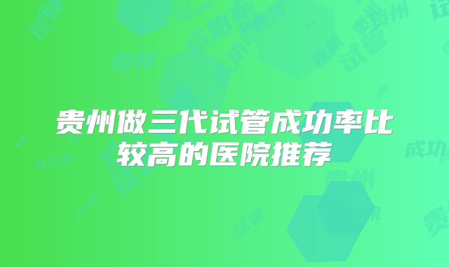 贵州做三代试管成功率比较高的医院推荐