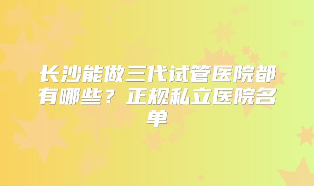 长沙能做三代试管医院都有哪些？正规私立医院名单