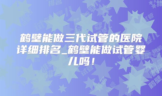 鹤壁能做三代试管的医院详细排名_鹤壁能做试管婴儿吗!