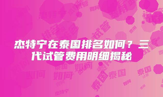 杰特宁在泰国排名如何？三代试管费用明细揭秘