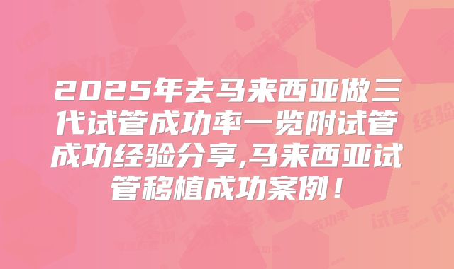 2025年去马来西亚做三代试管成功率一览附试管成功经验分享,马来西亚试管移植成功案例！