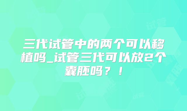 三代试管中的两个可以移植吗_试管三代可以放2个囊胚吗？！