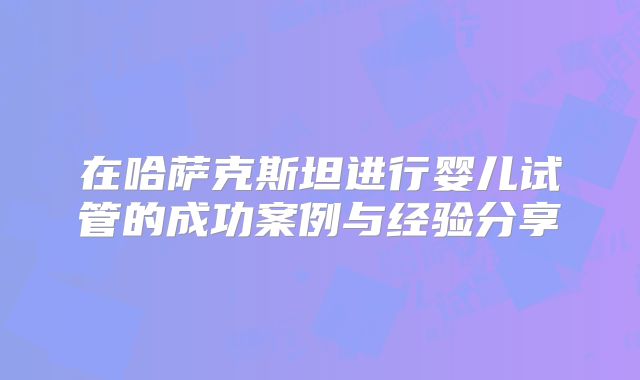 在哈萨克斯坦进行婴儿试管的成功案例与经验分享