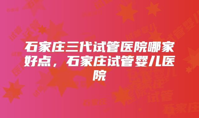 石家庄三代试管医院哪家好点，石家庄试管婴儿医院