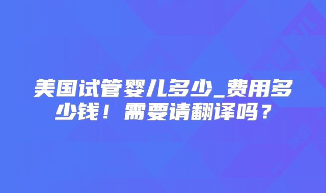 美国试管婴儿多少_费用多少钱！需要请翻译吗？